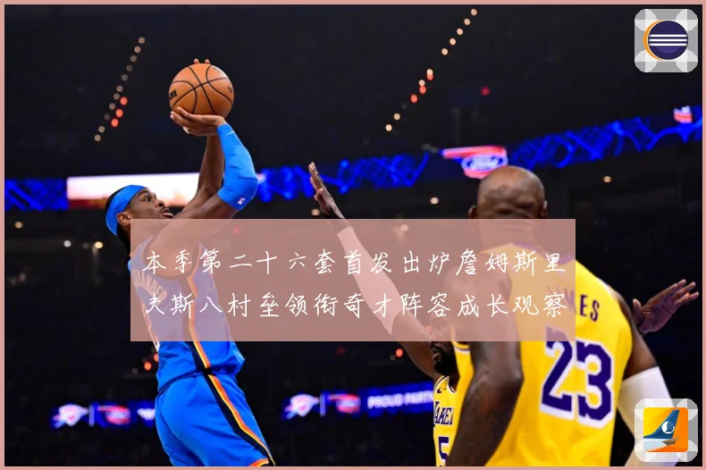 本季第二十六套首发出炉詹姆斯里夫斯八村垒领衔奇才阵容成长观察：最新赛事动态与深度分析