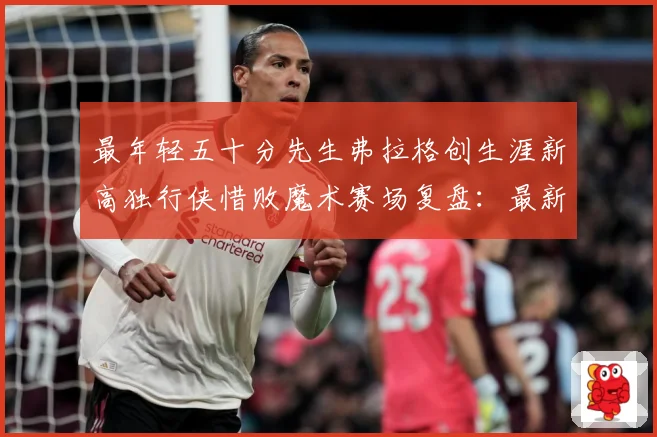 最年轻五十分先生弗拉格创生涯新高独行侠惜败魔术赛场复盘：最新赛事动态与深度分析