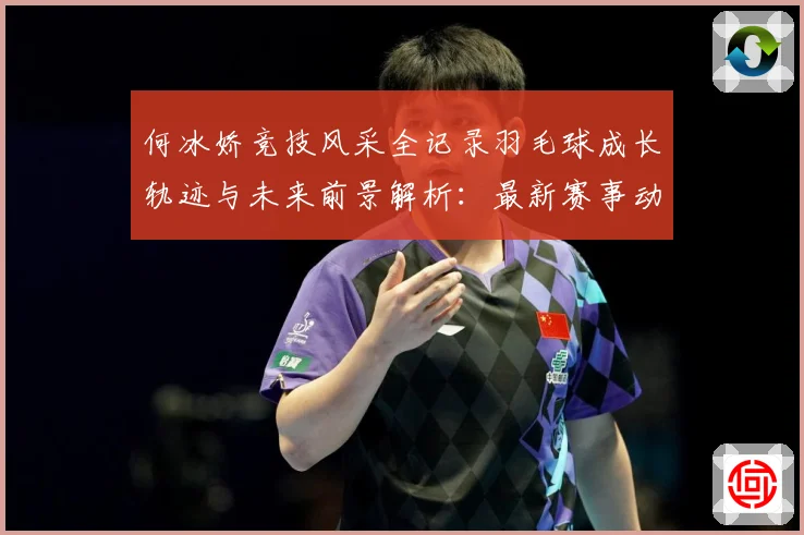 何冰娇竞技风采全记录羽毛球成长轨迹与未来前景解析：最新赛事动态与深度分析