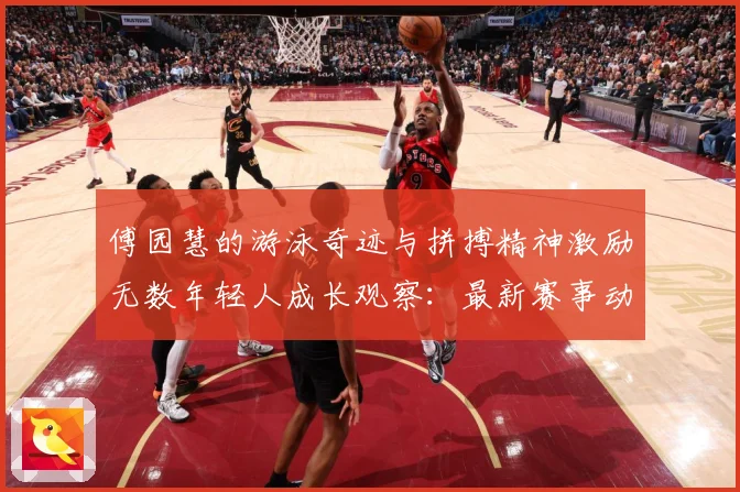 傅园慧的游泳奇迹与拼搏精神激励无数年轻人成长观察：最新赛事动态与深度分析