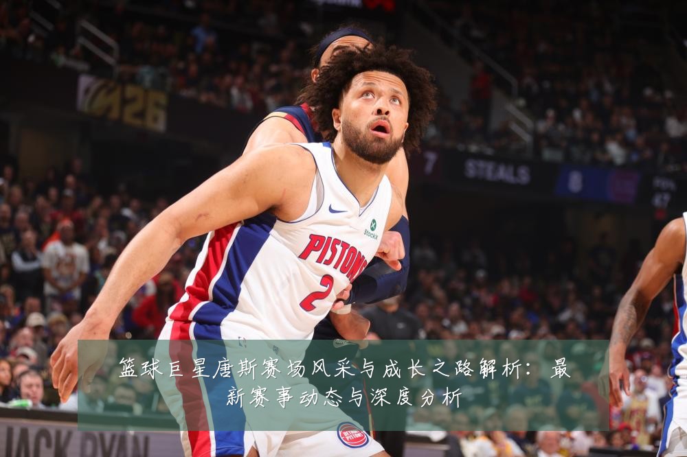篮球巨星唐斯赛场风采与成长之路解析：最新赛事动态与深度分析