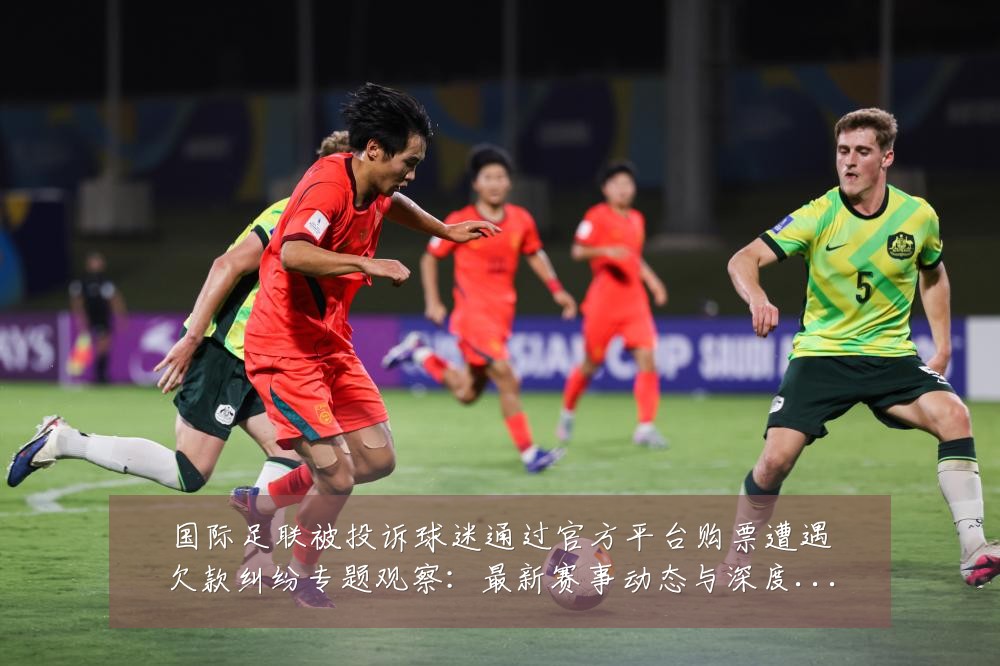 国际足联被投诉球迷通过官方平台购票遭遇欠款纠纷专题观察:最新赛事动态与深度分析