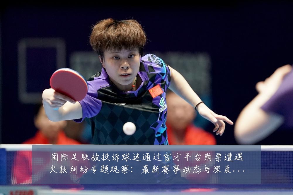 国际足联被投诉球迷通过官方平台购票遭遇欠款纠纷专题观察:最新赛事动态与深度分析