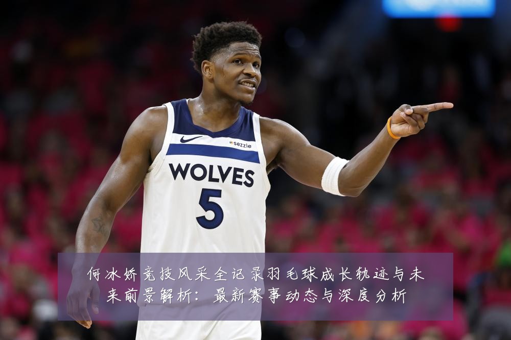 何冰娇竞技风采全记录羽毛球成长轨迹与未来前景解析:最新赛事动态与深度分析